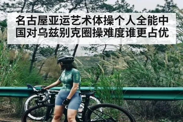 名古屋亚运艺术体操个人全能中国对乌兹别克圈操难度谁更占优