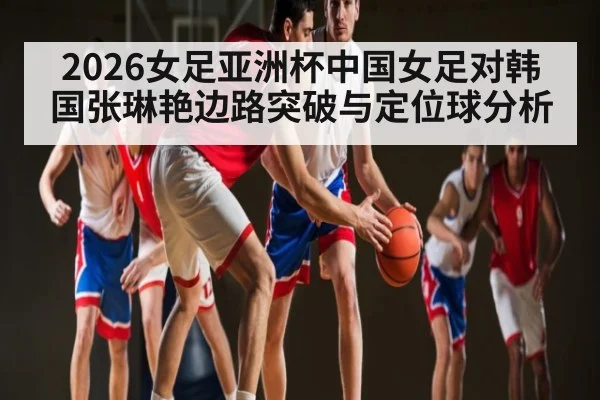 2026女足亚洲杯中国女足对韩国张琳艳边路突破与定位球分析