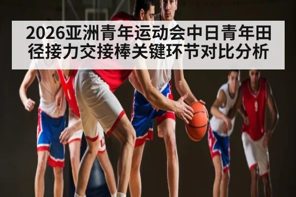 2026亚洲青年运动会中日青年田径接力交接棒关键环节对比分析